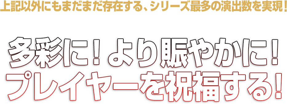 上記以外にもまだまだ存在する、シリーズ最多の演出数を実現！！
そして、プレミアム出現率も大幅UP！！
多彩に！より賑やかに！プレイヤーを祝福する！！